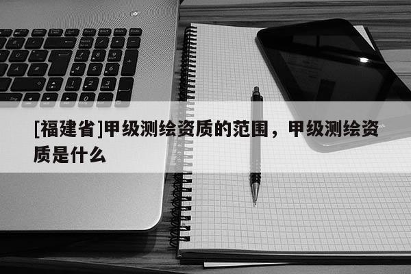 [福建省]甲級(jí)測繪資質(zhì)的范圍，甲級(jí)測繪資質(zhì)是什么