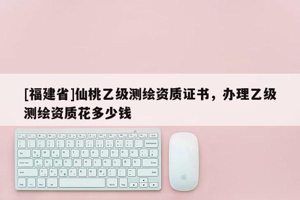 [福建省]仙桃乙級測繪資質(zhì)證書，辦理乙級測繪資質(zhì)花多少錢