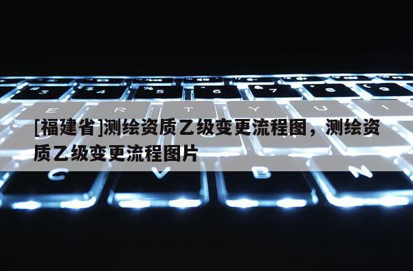 [福建省]測繪資質(zhì)乙級變更流程圖，測繪資質(zhì)乙級變更流程圖片