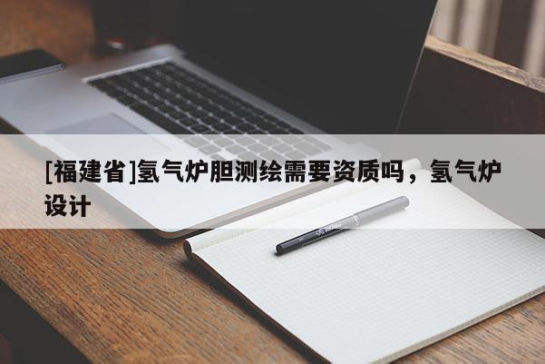 [福建省]氫氣爐膽測繪需要資質(zhì)嗎，氫氣爐設(shè)計(jì)