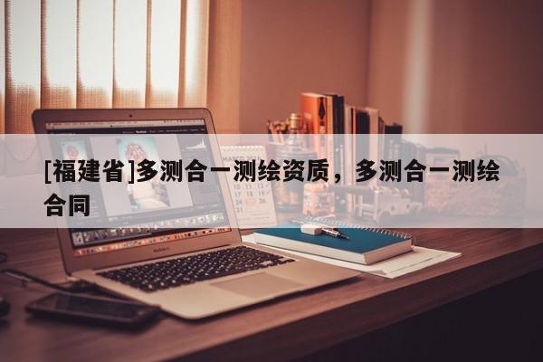 [福建省]多測合一測繪資質(zhì)，多測合一測繪合同