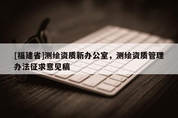 [福建省]測(cè)繪資質(zhì)新辦公室，測(cè)繪資質(zhì)管理辦法征求意見(jiàn)稿