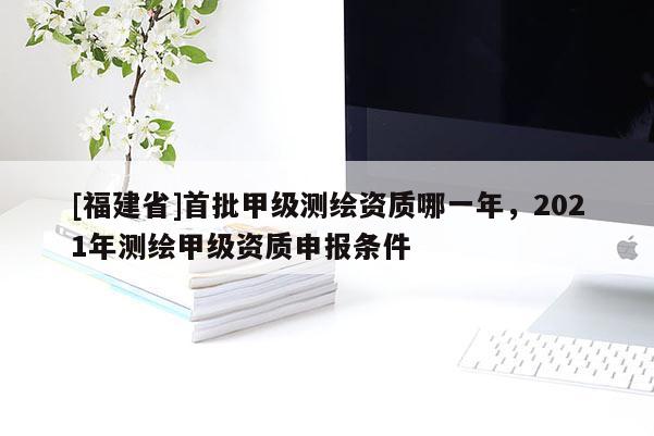 [福建省]首批甲級測繪資質(zhì)哪一年，2021年測繪甲級資質(zhì)申報(bào)條件