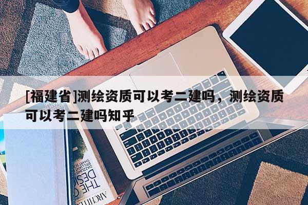 [福建省]測(cè)繪資質(zhì)可以考二建嗎，測(cè)繪資質(zhì)可以考二建嗎知乎