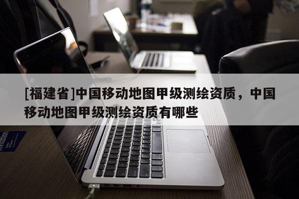 [福建省]中國移動地圖甲級測繪資質(zhì)，中國移動地圖甲級測繪資質(zhì)有哪些