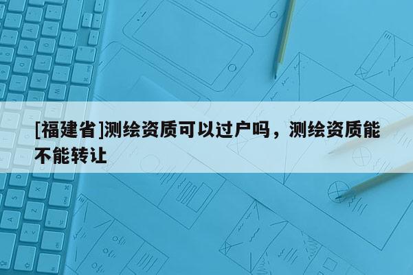 [福建省]測繪資質(zhì)可以過戶嗎，測繪資質(zhì)能不能轉(zhuǎn)讓