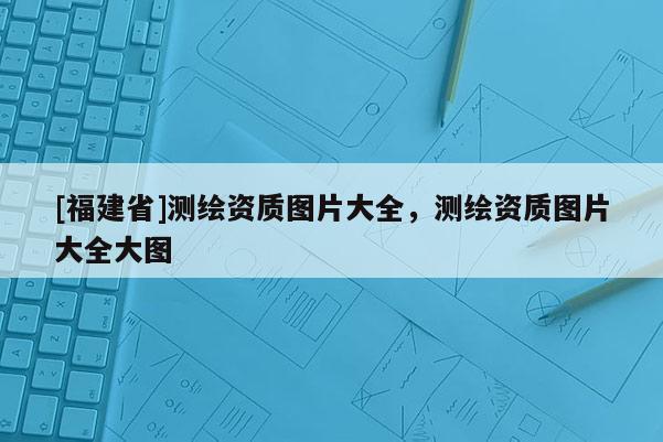 [福建省]測繪資質圖片大全，測繪資質圖片大全大圖
