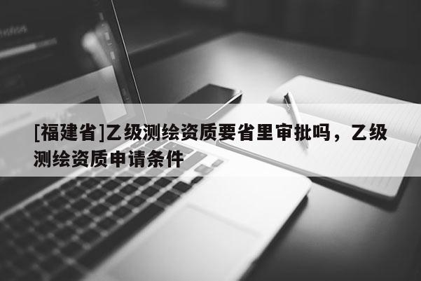 [福建省]乙級測繪資質(zhì)要省里審批嗎，乙級測繪資質(zhì)申請條件
