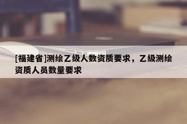 [福建省]測繪乙級人數(shù)資質(zhì)要求，乙級測繪資質(zhì)人員數(shù)量要求
