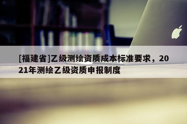 [福建省]乙級(jí)測(cè)繪資質(zhì)成本標(biāo)準(zhǔn)要求，2021年測(cè)繪乙級(jí)資質(zhì)申報(bào)制度