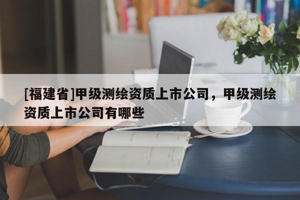 [福建省]甲級測繪資質(zhì)上市公司，甲級測繪資質(zhì)上市公司有哪些