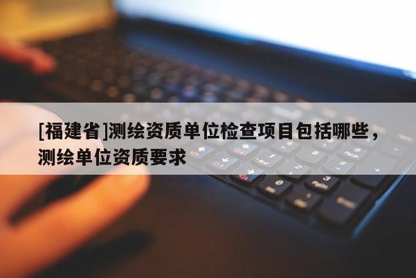 [福建省]測繪資質(zhì)單位檢查項目包括哪些，測繪單位資質(zhì)要求