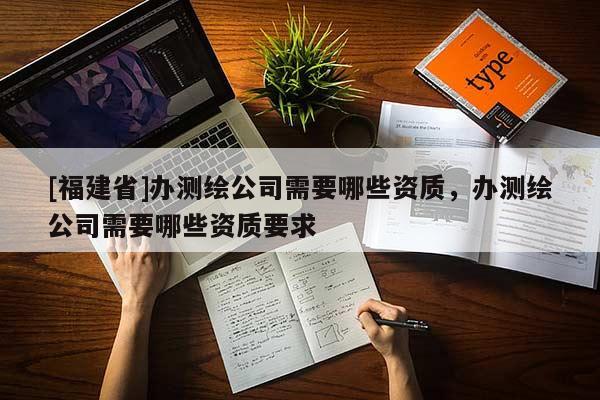 [福建省]辦測繪公司需要哪些資質(zhì)，辦測繪公司需要哪些資質(zhì)要求