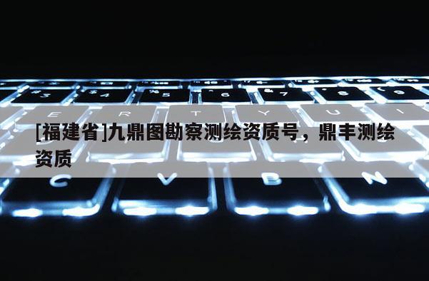 [福建省]九鼎圖勘察測繪資質(zhì)號，鼎豐測繪資質(zhì)