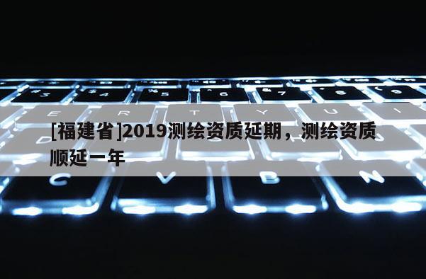[福建省]2019測繪資質(zhì)延期，測繪資質(zhì)順延一年