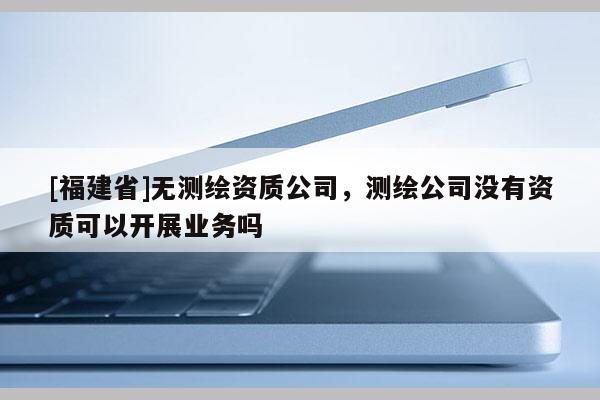 [福建省]無(wú)測(cè)繪資質(zhì)公司，測(cè)繪公司沒有資質(zhì)可以開展業(yè)務(wù)嗎