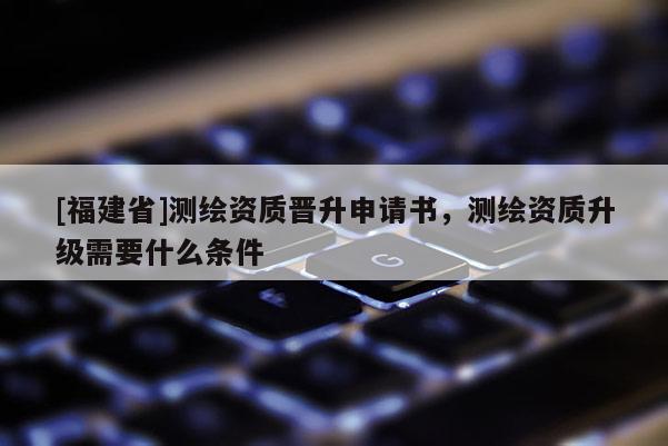 [福建省]測繪資質(zhì)晉升申請書，測繪資質(zhì)升級需要什么條件