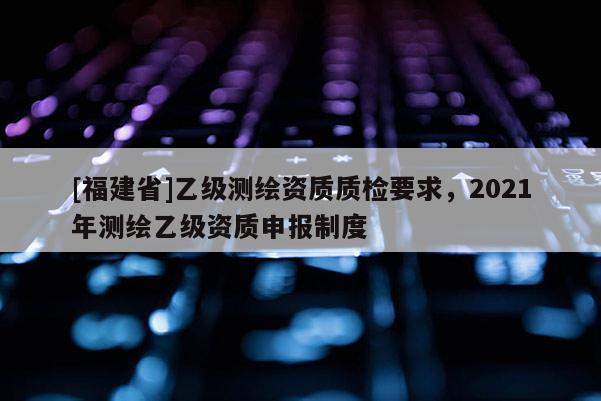 [福建省]乙級測繪資質(zhì)質(zhì)檢要求，2021年測繪乙級資質(zhì)申報制度