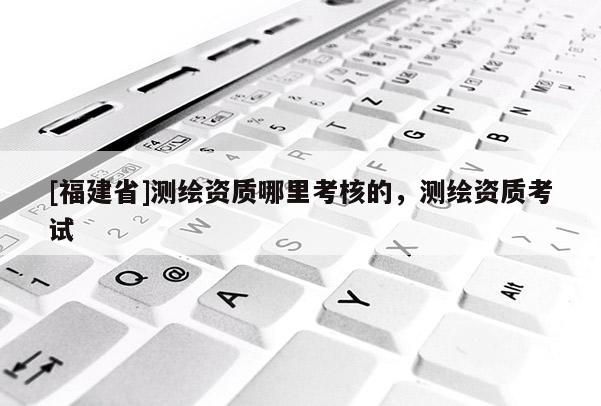 [福建省]測繪資質(zhì)哪里考核的，測繪資質(zhì)考試