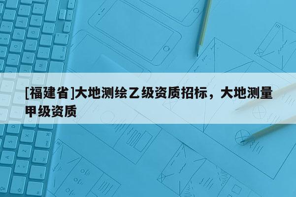 [福建省]大地測(cè)繪乙級(jí)資質(zhì)招標(biāo)，大地測(cè)量甲級(jí)資質(zhì)