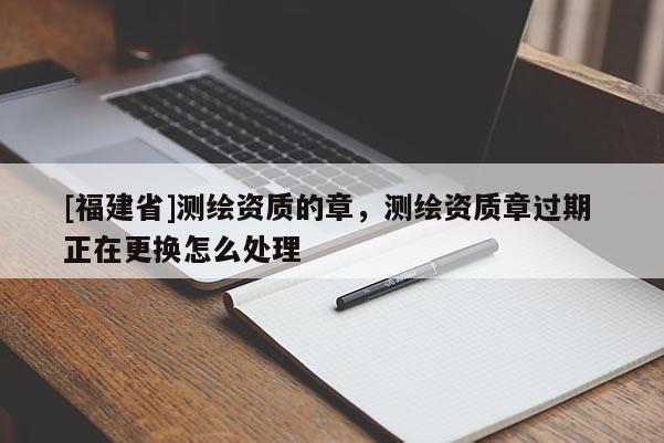 [福建省]測(cè)繪資質(zhì)的章，測(cè)繪資質(zhì)章過期 正在更換怎么處理