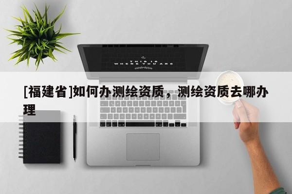 [福建省]如何辦測(cè)繪資質(zhì)，測(cè)繪資質(zhì)去哪辦理