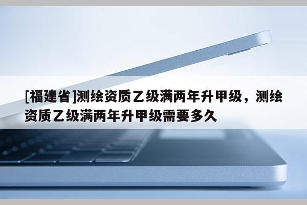 [福建省]測繪資質(zhì)乙級滿兩年升甲級，測繪資質(zhì)乙級滿兩年升甲級需要多久