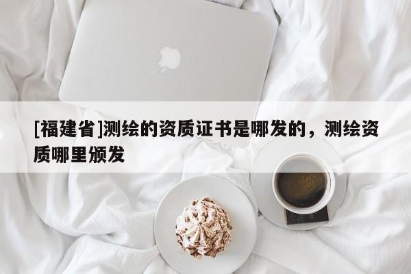 [福建省]測(cè)繪的資質(zhì)證書(shū)是哪發(fā)的，測(cè)繪資質(zhì)哪里頒發(fā)