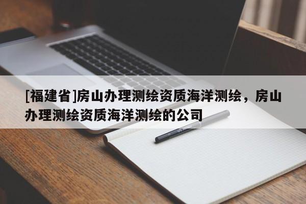 [福建省]房山辦理測(cè)繪資質(zhì)海洋測(cè)繪，房山辦理測(cè)繪資質(zhì)海洋測(cè)繪的公司