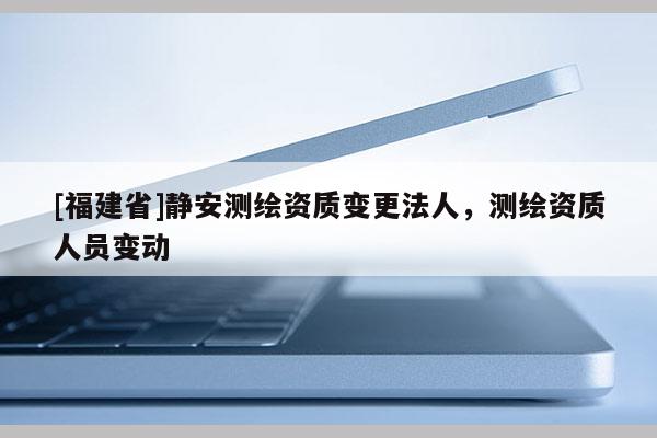 [福建省]靜安測繪資質(zhì)變更法人，測繪資質(zhì)人員變動