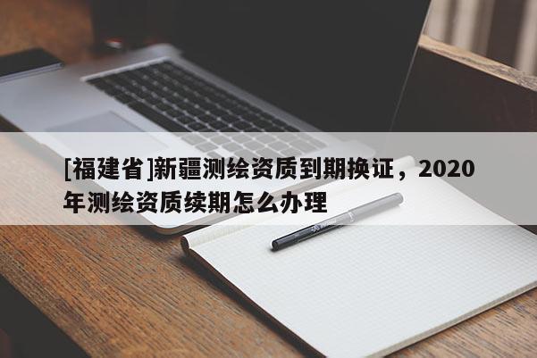 [福建省]新疆測(cè)繪資質(zhì)到期換證，2020年測(cè)繪資質(zhì)續(xù)期怎么辦理