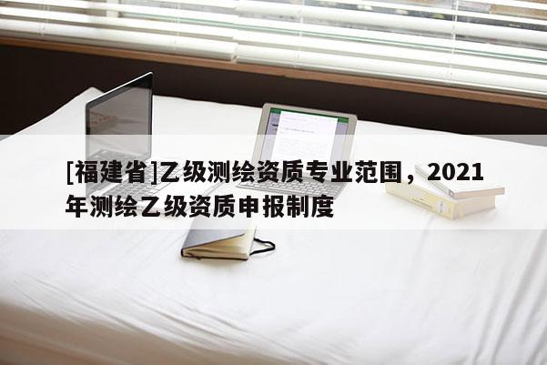 [福建省]乙級(jí)測(cè)繪資質(zhì)專(zhuān)業(yè)范圍，2021年測(cè)繪乙級(jí)資質(zhì)申報(bào)制度