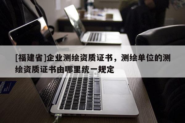 [福建省]企業(yè)測繪資質(zhì)證書，測繪單位的測繪資質(zhì)證書由哪里統(tǒng)一規(guī)定