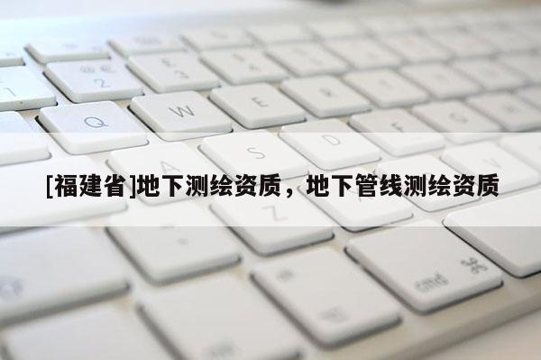 [福建省]地下測繪資質，地下管線測繪資質