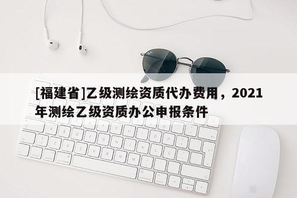 [福建省]乙級(jí)測繪資質(zhì)代辦費(fèi)用，2021年測繪乙級(jí)資質(zhì)辦公申報(bào)條件