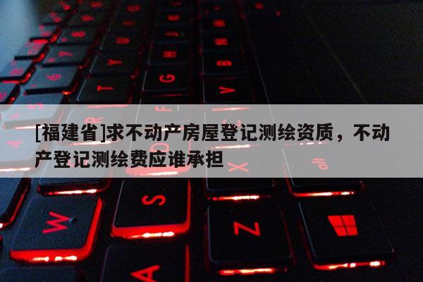 [福建省]求不動產(chǎn)房屋登記測繪資質(zhì)，不動產(chǎn)登記測繪費應(yīng)誰承擔(dān)