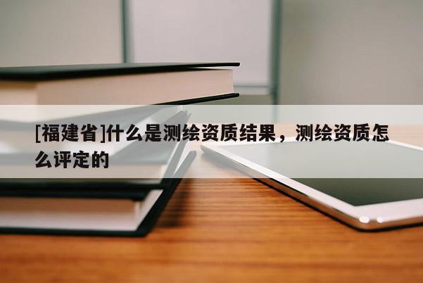 [福建省]什么是測繪資質(zhì)結(jié)果，測繪資質(zhì)怎么評定的