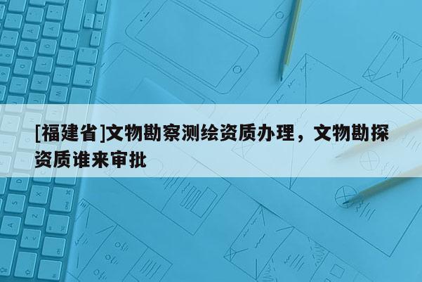 [福建省]文物勘察測(cè)繪資質(zhì)辦理，文物勘探資質(zhì)誰(shuí)來審批