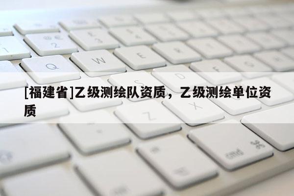 [福建省]乙級(jí)測(cè)繪隊(duì)資質(zhì)，乙級(jí)測(cè)繪單位資質(zhì)