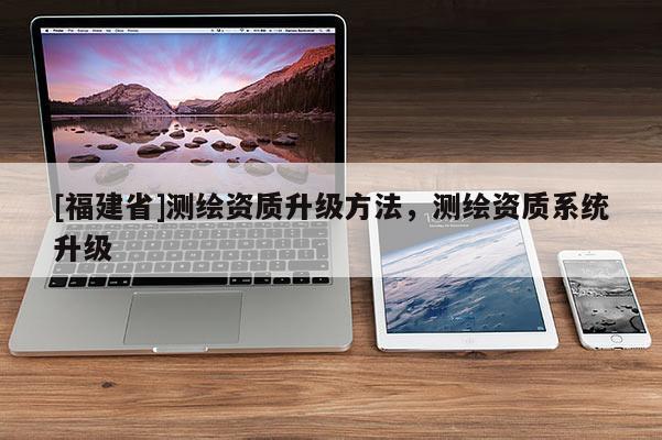 [福建省]測繪資質(zhì)升級方法，測繪資質(zhì)系統(tǒng)升級