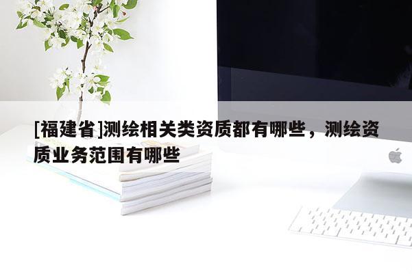 [福建省]測繪相關(guān)類資質(zhì)都有哪些，測繪資質(zhì)業(yè)務范圍有哪些