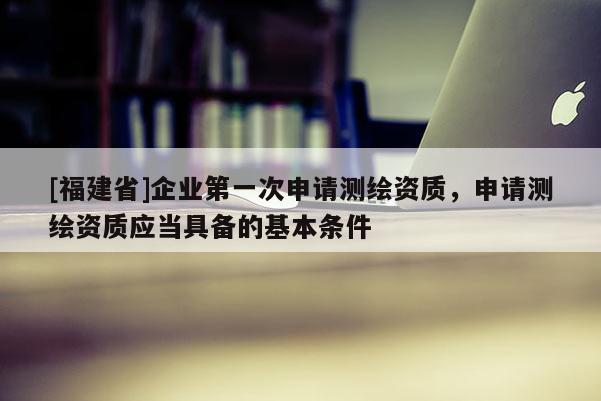 [福建省]企業(yè)第一次申請測繪資質(zhì)，申請測繪資質(zhì)應(yīng)當(dāng)具備的基本條件