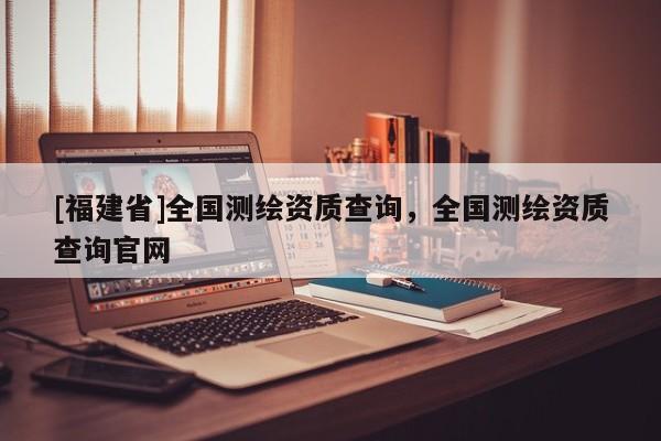 [福建省]全國測繪資質(zhì)查詢，全國測繪資質(zhì)查詢官網(wǎng)