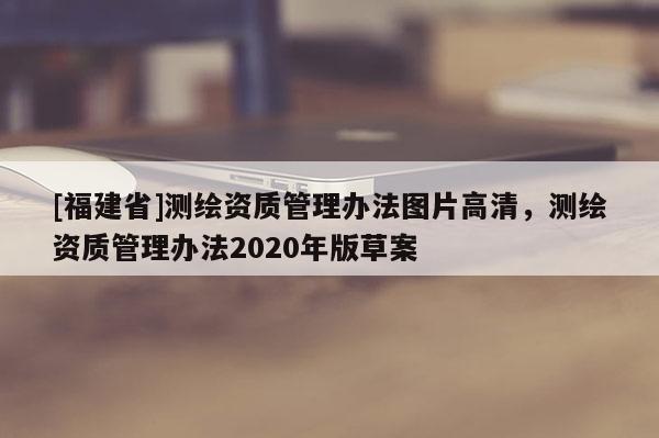 [福建省]測(cè)繪資質(zhì)管理辦法圖片高清，測(cè)繪資質(zhì)管理辦法2020年版草案