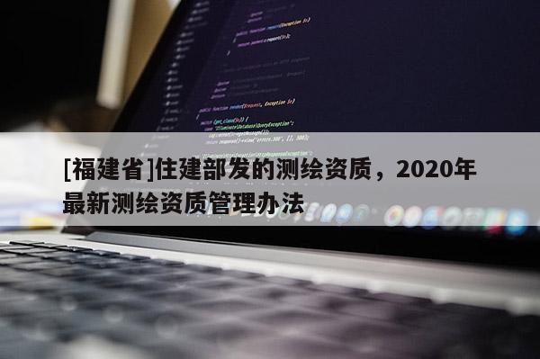 [福建省]住建部發(fā)的測繪資質(zhì)，2020年最新測繪資質(zhì)管理辦法