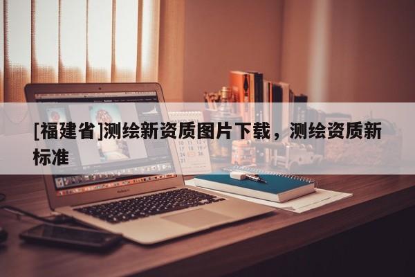 [福建省]測(cè)繪新資質(zhì)圖片下載，測(cè)繪資質(zhì)新標(biāo)準(zhǔn)