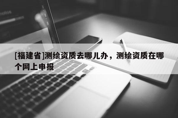 [福建省]測繪資質去哪兒辦，測繪資質在哪個網上申報