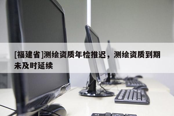 [福建省]測繪資質(zhì)年檢推遲，測繪資質(zhì)到期未及時(shí)延續(xù)