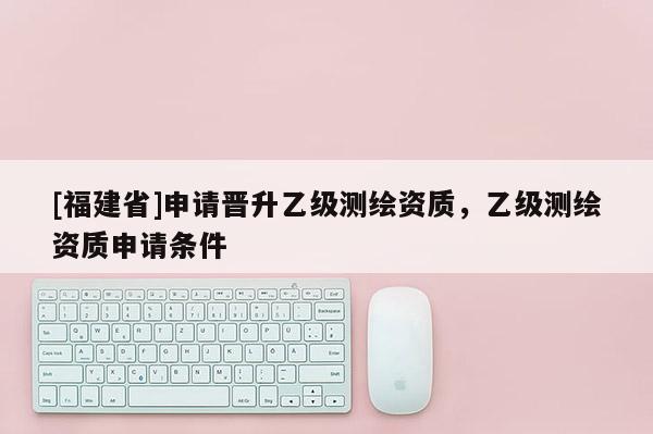 [福建省]申請晉升乙級測繪資質(zhì)，乙級測繪資質(zhì)申請條件
