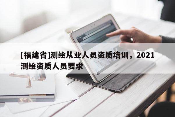[福建省]測繪從業(yè)人員資質(zhì)培訓(xùn)，2021測繪資質(zhì)人員要求